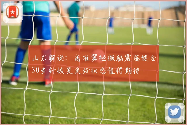 山东解说：高准翼轻微脑震荡缝合30多针恢复良好状态值得期待