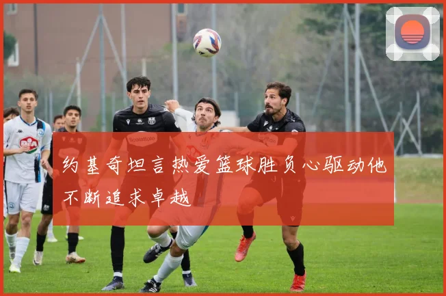 约基奇坦言热爱篮球胜负心驱动他不断追求卓越