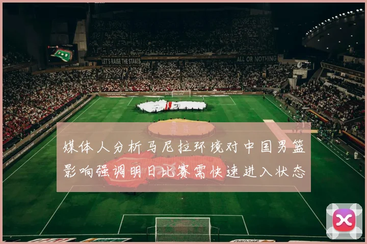 媒体人分析马尼拉环境对中国男篮影响强调明日比赛需快速进入状态