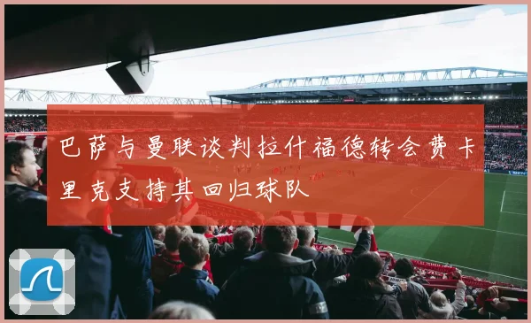 巴萨与曼联谈判拉什福德转会费卡里克支持其回归球队