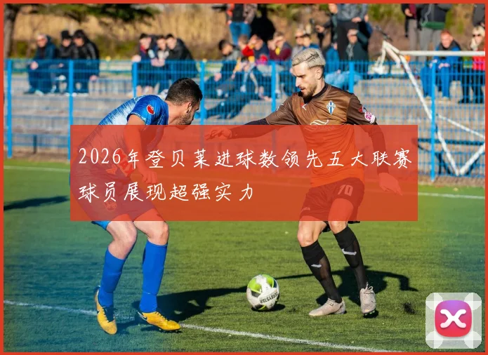 2026年登贝莱进球数领先五大联赛球员展现超强实力