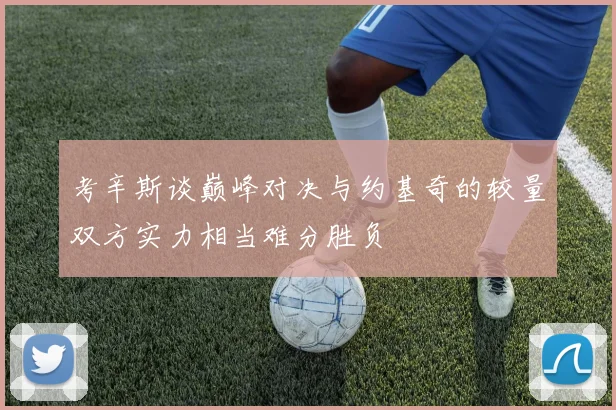 考辛斯谈巅峰对决与约基奇的较量双方实力相当难分胜负