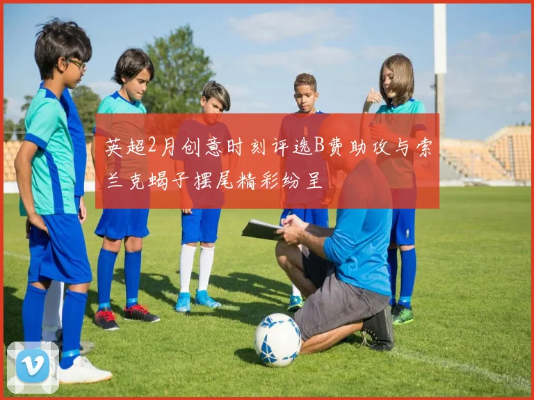 英超2月创意时刻评选B费助攻与索兰克蝎子摆尾精彩纷呈