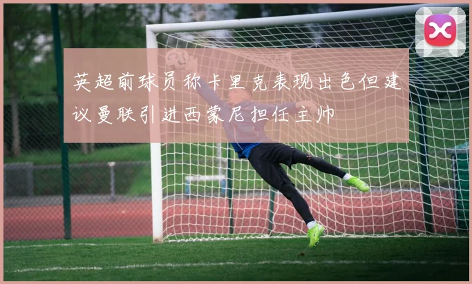 英超前球员称卡里克表现出色但建议曼联引进西蒙尼担任主帅