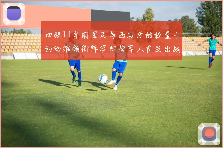 回顾14年前国足与西班牙的较量卡西哈维领衔阵容郑智等人首发出战