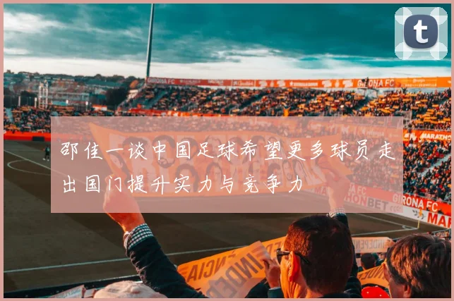 邵佳一谈中国足球希望更多球员走出国门提升实力与竞争力