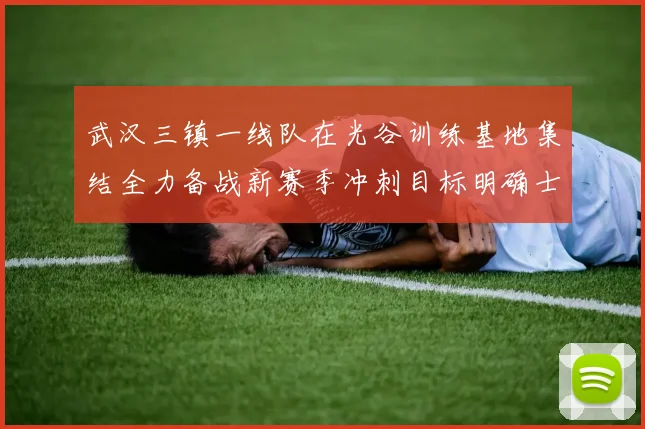 武汉三镇一线队在光谷训练基地集结全力备战新赛季冲刺目标明确士气高涨
