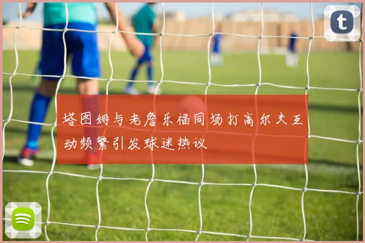 塔图姆与老詹乐福同场打高尔夫互动频繁引发球迷热议