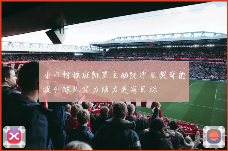 小卡特称班凯罗主动防守东契奇能提升球队实力助力更高目标