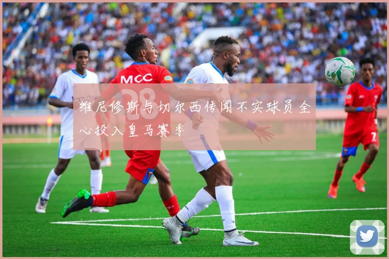 维尼修斯与切尔西传闻不实球员全心投入皇马赛季