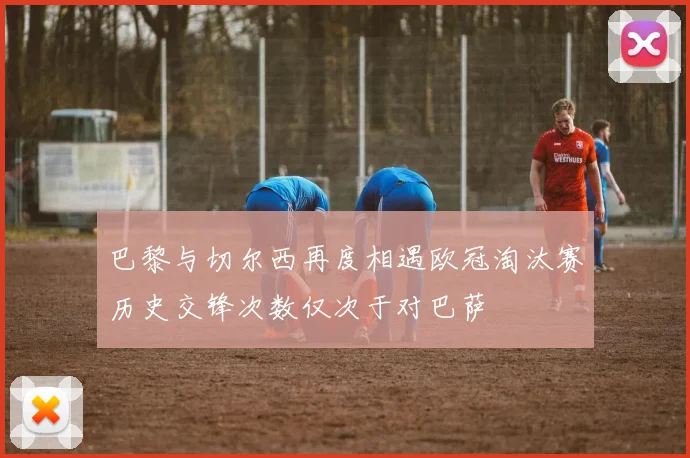 巴黎与切尔西再度相遇欧冠淘汰赛历史交锋次数仅次于对巴萨
