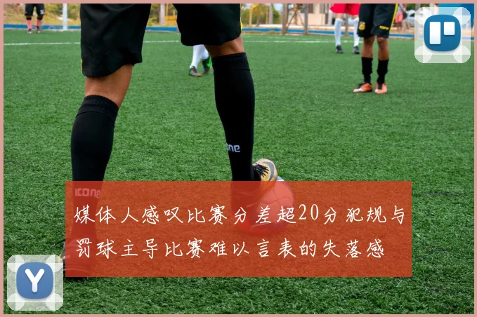 媒体人感叹比赛分差超20分犯规与罚球主导比赛难以言表的失落感