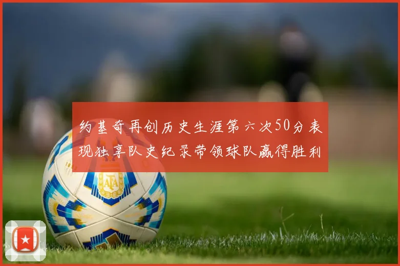 约基奇再创历史生涯第六次50分表现独享队史纪录带领球队赢得胜利