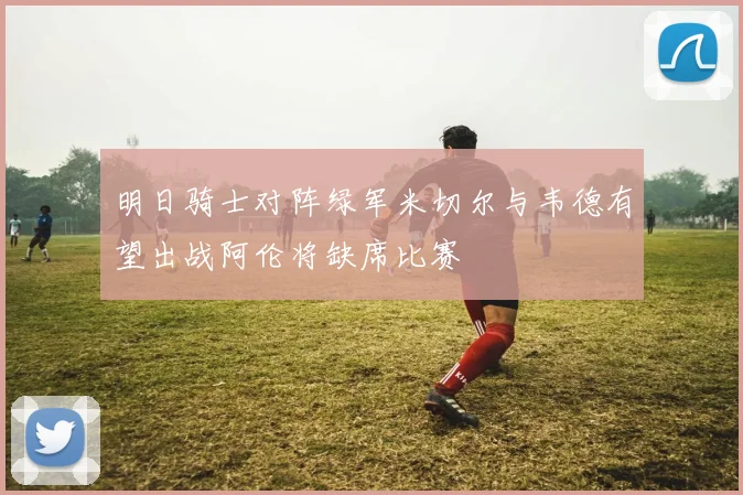 明日骑士对阵绿军米切尔与韦德有望出战阿伦将缺席比赛