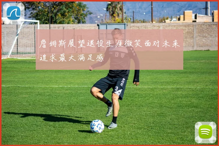詹姆斯展望退役生涯微笑面对未来追求最大满足感