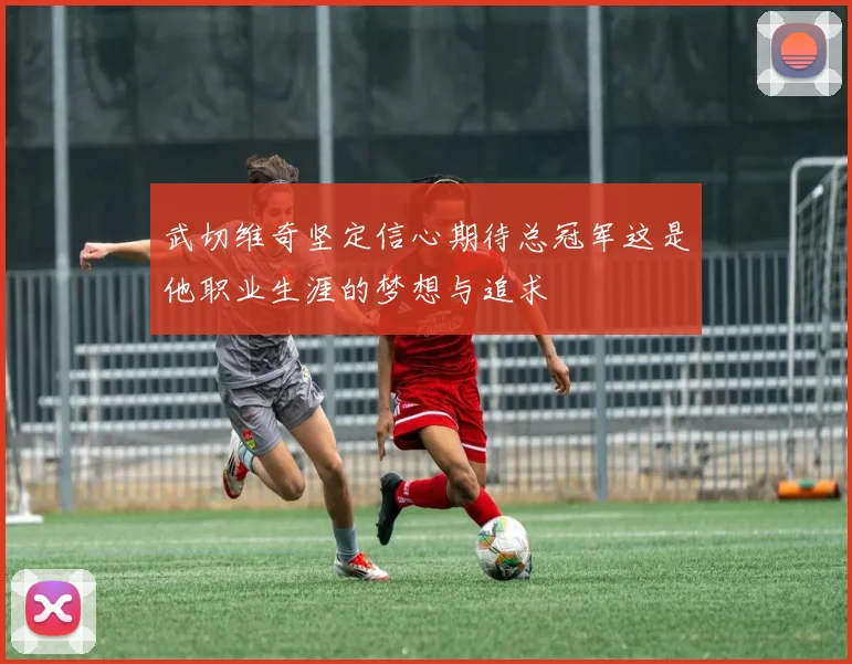 武切维奇坚定信心期待总冠军这是他职业生涯的梦想与追求