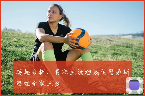 英超分析：曼联主场迎战伯恩茅斯恐难全取三分