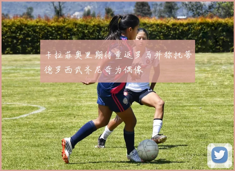 卡拉菲奥里期待重返罗马并称托蒂德罗西武齐尼奇为偶像