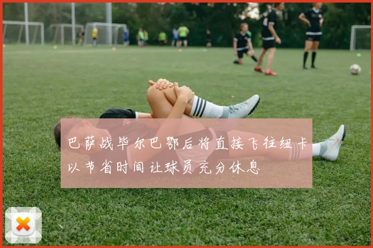 巴萨战毕尔巴鄂后将直接飞往纽卡以节省时间让球员充分休息