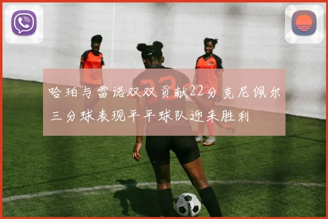 哈珀与雷诺双双贡献22分克尼佩尔三分球表现平平球队迎来胜利