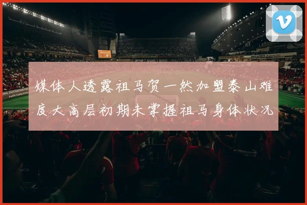 媒体人透露祖马贺一然加盟泰山难度大高层初期未掌握祖马身体状况