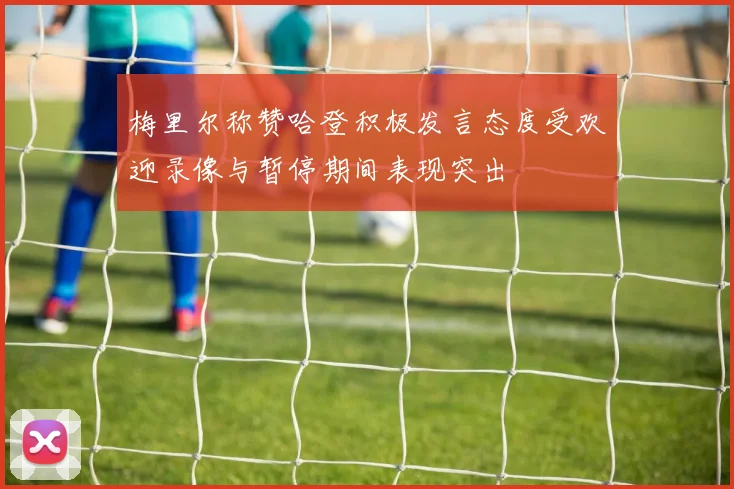 梅里尔称赞哈登积极发言态度受欢迎录像与暂停期间表现突出