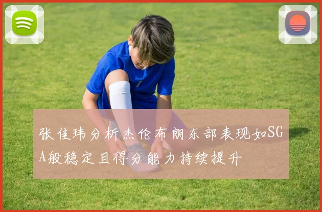 张佳玮分析杰伦布朗东部表现如SGA般稳定且得分能力持续提升