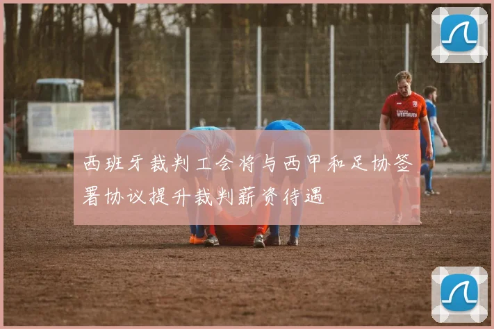 西班牙裁判工会将与西甲和足协签署协议提升裁判薪资待遇
